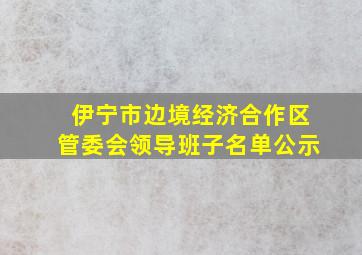 伊宁市边境经济合作区管委会领导班子名单公示