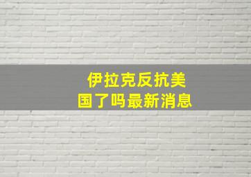 伊拉克反抗美国了吗最新消息