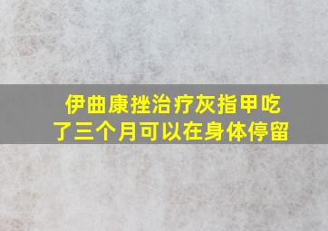 伊曲康挫治疗灰指甲吃了三个月可以在身体停留