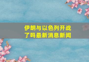 伊朗与以色列开战了吗最新消息新闻