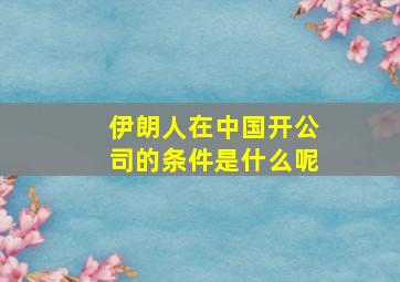 伊朗人在中国开公司的条件是什么呢