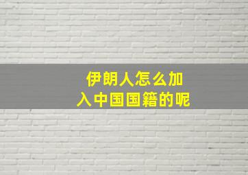 伊朗人怎么加入中国国籍的呢