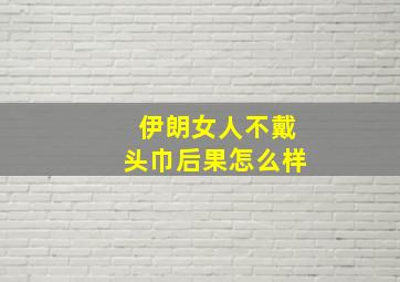 伊朗女人不戴头巾后果怎么样