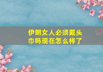 伊朗女人必须戴头巾吗现在怎么样了