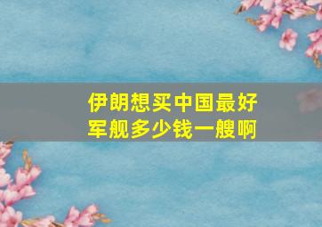 伊朗想买中国最好军舰多少钱一艘啊