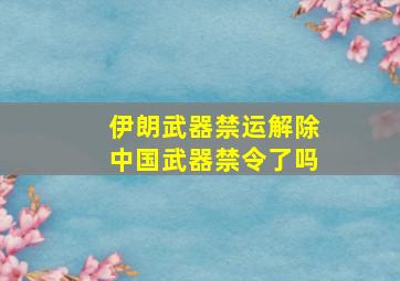 伊朗武器禁运解除中国武器禁令了吗