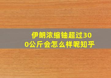 伊朗浓缩铀超过300公斤会怎么样呢知乎