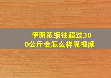 伊朗浓缩铀超过300公斤会怎么样呢视频