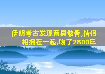 伊朗考古发现两具骸骨,情侣相拥在一起,吻了2800年