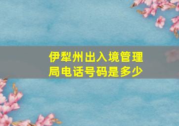 伊犁州出入境管理局电话号码是多少