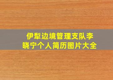 伊犁边境管理支队李晓宁个人简历图片大全