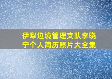 伊犁边境管理支队李晓宁个人简历照片大全集