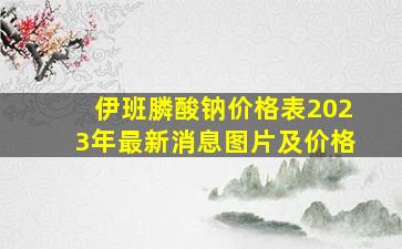 伊班膦酸钠价格表2023年最新消息图片及价格