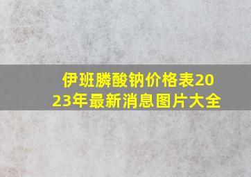 伊班膦酸钠价格表2023年最新消息图片大全