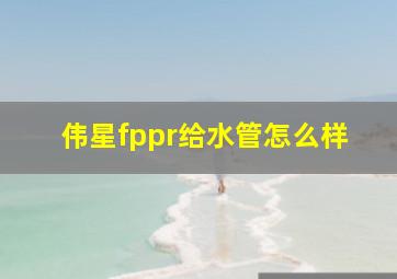 伟星fppr给水管怎么样