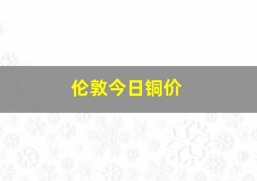 伦敦今日铜价