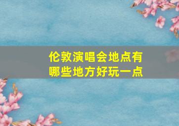 伦敦演唱会地点有哪些地方好玩一点