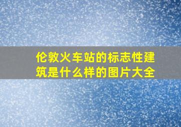 伦敦火车站的标志性建筑是什么样的图片大全