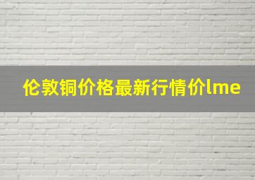 伦敦铜价格最新行情价lme