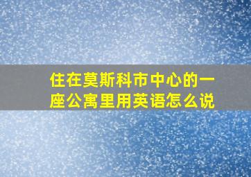 住在莫斯科市中心的一座公寓里用英语怎么说