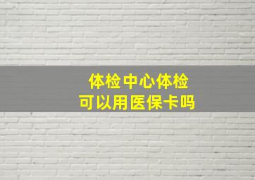 体检中心体检可以用医保卡吗