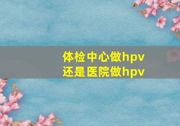 体检中心做hpv还是医院做hpv