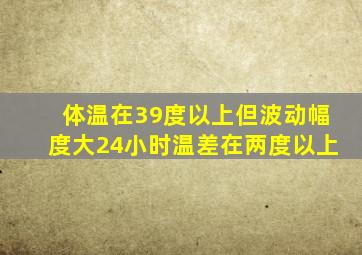 体温在39度以上但波动幅度大24小时温差在两度以上