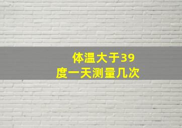 体温大于39度一天测量几次