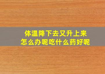 体温降下去又升上来怎么办呢吃什么药好呢