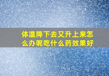 体温降下去又升上来怎么办呢吃什么药效果好