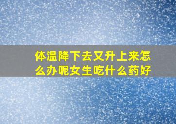 体温降下去又升上来怎么办呢女生吃什么药好