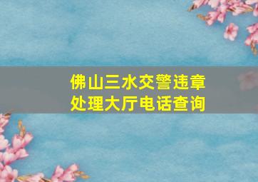 佛山三水交警违章处理大厅电话查询