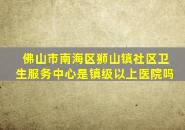 佛山市南海区狮山镇社区卫生服务中心是镇级以上医院吗