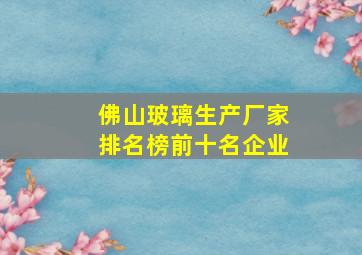 佛山玻璃生产厂家排名榜前十名企业