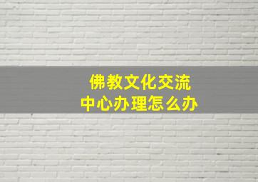 佛教文化交流中心办理怎么办