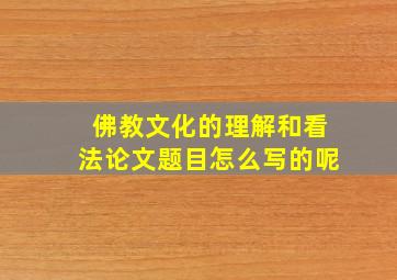 佛教文化的理解和看法论文题目怎么写的呢