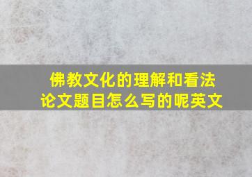 佛教文化的理解和看法论文题目怎么写的呢英文