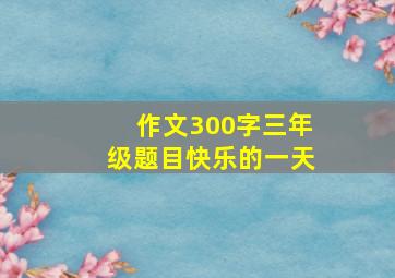 作文300字三年级题目快乐的一天