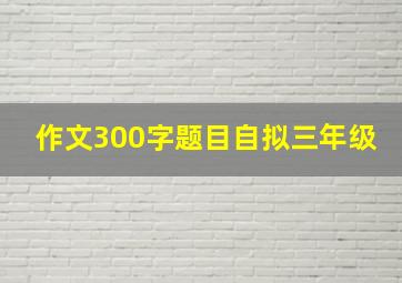 作文300字题目自拟三年级