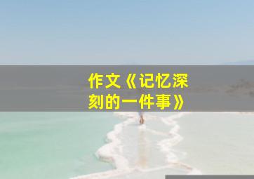 作文《记忆深刻的一件事》