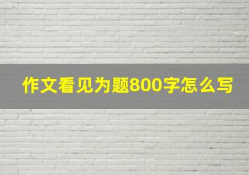 作文看见为题800字怎么写