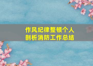 作风纪律整顿个人剖析消防工作总结