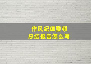 作风纪律整顿总结报告怎么写