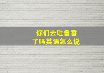 你们去吐鲁番了吗英语怎么说