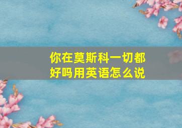 你在莫斯科一切都好吗用英语怎么说