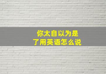 你太自以为是了用英语怎么说