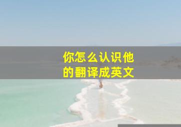 你怎么认识他的翻译成英文