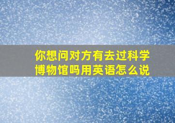 你想问对方有去过科学博物馆吗用英语怎么说