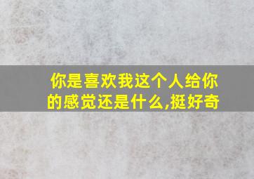 你是喜欢我这个人给你的感觉还是什么,挺好奇