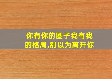 你有你的圈子我有我的格局,别以为离开你